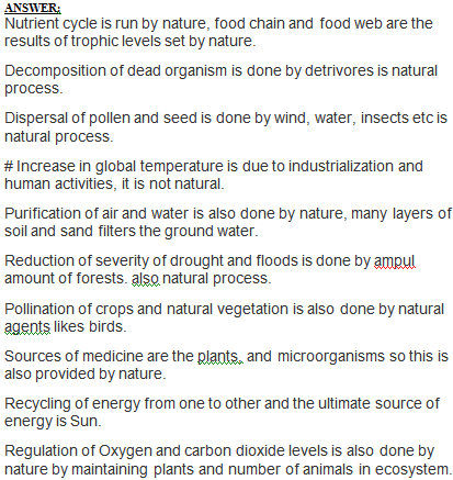 ANSTI ERİ Nutrient cycle is run by nature, food chain and food web are the results of trophic levels set by nature Decomposition of dead organism is done by detrivores is natural process Dispersal of pollen and seed is done by wind, water, insects etc is natural process # Increase in global temperature is due to industrialization and human activities, it is not natural Purification of air and water is also done by nature, many layers of soil and sand filters the ground water Reduction of severity of drought and floods is done by ampul amount of forests. also natural process Pollination of crops and natural vegetation is also done by natural agents likes birds Sources of medicine are the plants, and microorganisms so this is also provided by nature Recycling of energy from one to other and the ultimate source of energy is Sun. Regulation of Oxygen and carbon dioxide levels is also done by nature by maintaining plants and number of animals in ecosystem