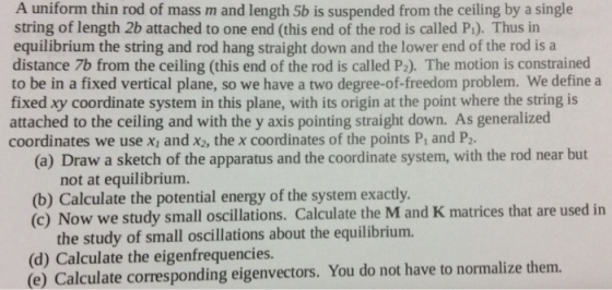 A uniform thin rod of mass m and length 5b is suspended from the ceiling by a single string of length 2b attached to one end (this end of the rod is called P1). Thus in equilibrium the string and rod hang straight down and the lower end of the rod is a distance 7b from the ceiling (this end of the rod is called P2). The motion is constrained to be in a fixed vertical plane, so we have a two degree-of-freedom problem. We define a fixed xy coordinate system in this plane, with its origin at the point where the string is attached to the ceiling and with the y axis pointing straight down. As generalized coordinates we use xi and x2, the x coordinates of the points P, and P2 (a) Draw a sketch of the apparatus and the coordinate system, with the rod near but not at equilibrium. (b) Calculate the potential energy of the system exactly. (c) Now we study small oscillations. Calculate the M and K matrices that are used in the study of small oscillations about the equilibrium. (d) Calculate the eigenfrequencies (e) Calculate corresponding eigenvectors. You do not have to normalize them.