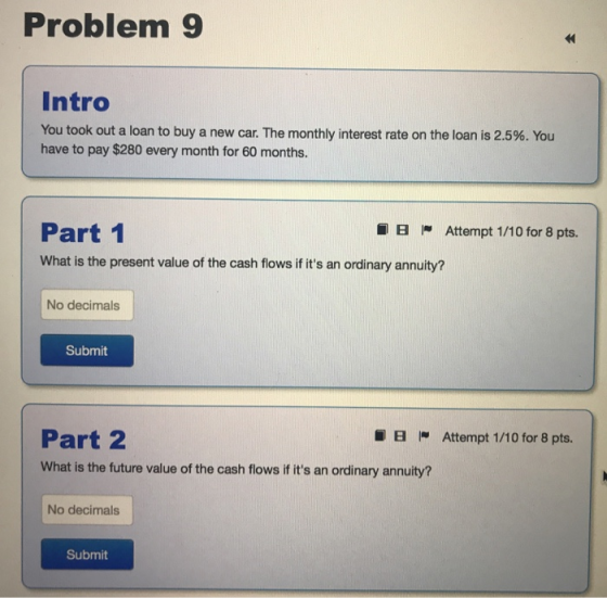 Problem 9 Intro You took out a loan to buy a new car. The monthly interest rate on the loan is 2.5%. You have to pay $280 every month for 60 months. Part 1 B Attempt 1/10 for 8 pts. What is the present value of the cash flows if its an ordinary annuity? No decimals Submit Part 2 What is the future value of the cash flows if its an ordinary annuity? 8 - Attempt 1 /10 for 8 pts. No decimals Submit