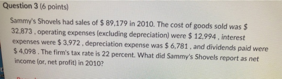 Question 3 (6 points) Sammys Shovels had sales of $ 89,179 in 2010. The cost of goods sold was $ 32,873, operating expenses