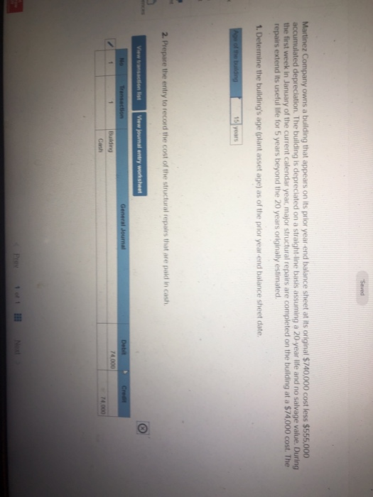 Martinez Company owns a building that appears on its prior year-end balance sheet at its original $740.000 cost less $555,000 accumulated depreclation. The building is depreciated on a straight-line basis assuming a 20-year life and no salvage value. During the first week in January of the current calendar year, major structural repairs are completed on the building at a $74,000 cost. The repairs extend its useful life for 5 years beyond the 20 years originally estimated 1. Determine the buildings age (plant asset age) as of the prior year end balance sheet date 2. Prepare the entry to record the cost of the structural repairs that are pald in cash View Debit