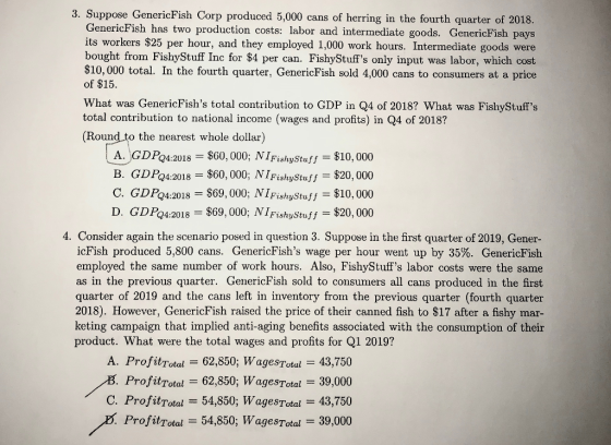 3. Suppose GenericFish Corp produced 5,000 cans of herring in the fourth quarter of 2018. GenericFish has two production costs: labor and intermediate goods. GenericFish pays its workers $25 per hour, and they employed 1,000 work hours. Intermediate goods were bought from FishyStuff Inc for $4 per can. FishyStuffs only input was labor, which cost $10, 000 total. In the fourth quarter, GenericFish sold 4,000 cans to consumers at a price of $15. What was GenericFishs total contribution to GDP in Q4 of 2018? What was FishyStuffs total contribution to national income (wages and profits) in Q4 of 2018? (Round to the nearest whole dollar) FishyStus$10, 000 $60,000; NİFishyStuff-$20,000 A. GDPo4.2018 $60, 000; NI B. GDPQ4:2018 C. GDPo4:2018-$69,000; NİFishyStuff-$10,000 D. GDP24:20 18-$69,000; NİFishyStuff-$20,000 4. Consider again the scenario posed in question 3. Suppose in the first quarter of 2019, Gener- icFish produced 5,800 cans. GenericFishs wage per hour went up by 35%. GenericFish employed the same number of work hours. Also, FishyStuffs labor costs were the same as in the previous quarter. GenericFish sold to consumers all cans produced in the first quarter of 2019 and the cans left in inventory from the previous quarter (fourth quarter 2018). However, GenericFish raised the price of their canned fish to $17 after a fishy mar- keting campaign that implied anti-aging benefits associated with the consumption of their product. What were the total wages and profits for Q1 2019? A. ProfitTotal 62,850; WagesTtul=43,750 ProfitTotal 62,850; WagesTotal 39,000 C. ProfitTotal 54,850; WagesTotal 43,750 ProfitTotal 54,850; WagesTotal 39,000