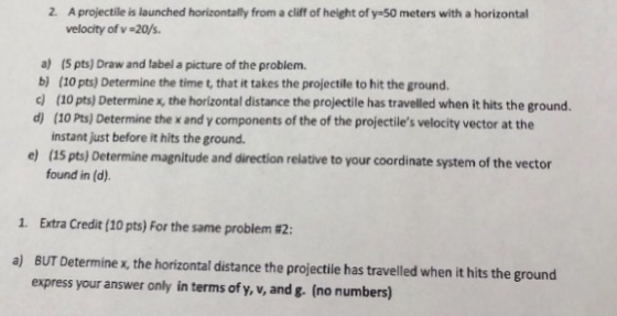 2. A projectile is launched horizontally from a cliff of height of y-50 meters with a horizontal velocity of v-20/s. a) (5 pts) Draw and label a picture of the problem. b) (10 pts) Determine the time t, that it takes the projectile to hit the ground. d) (10 pts) Determine x, the horizontal distance the projectile has travelled when it hits the ground. d) (10 Pts) Determine the x and y components of the of the projectiles velocity vector at the instant just before it hits the ground. e) (15 pts) Determine magnitude and direction relative to your coordinate system of the vector found in (d). 1, Extra Credit (10 pts) For the same problem #2: a) BUT Determine x, the horizontal distance the projectilie has travelled when it hits the ground express your answer only in terms of y, v, and g. (no numbers)