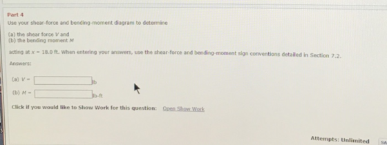 Part 4 Use your shear-force and bending-moment diagram to determine (a) the shear force V and (b) the bending moment M acting at x 18.0 ft. When entering your answers, use the shear-force and bending-moment sign conventions detailed in Section 7.2 Answers: (a) V (b) M- Click if you would like to Show Work for this question: Open Show Work Attempts: UnlimitedSA