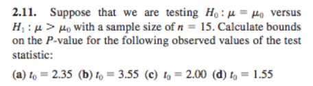 2.11. Suppose that we are testing Ho: μ-μ0 versus H: >o with a sample size of n 15. Calculate bounds on the P-value for the following observed values of the test statistic: (a) to 2.35 (b)o 3.55 (c) 2.00 (d) to 1.55