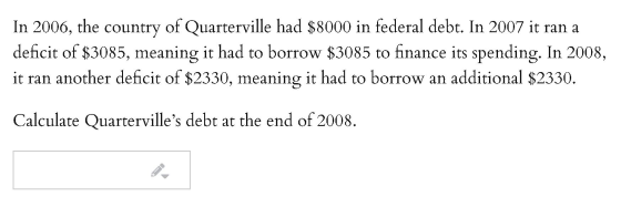 In 2006, the country of Quarterville had $8000 in federal debt. In 2007 it ran a deficit of $3085, meaning it had to borrow $