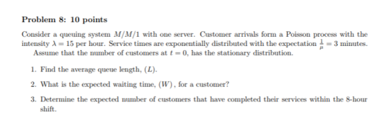 Problem 8: 10 points Consider a queuing system M/M/1 with one server. Customer arrivals form a Poisson process with the intensity A 15 per hour. Service times are exponentially distributed with the expectation3 minutes Assume that the number of customers at t-0, has the stationary distribution. 1. Find the average queue length, (L) 2. What is the expected waiting time, (W), for a customer? 3. Determine the expected number of customers that have completed their services within the 8-hour shift