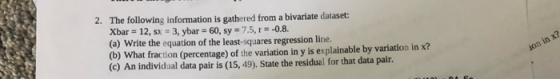 2. The following information is gathered from a bivariate dataset: Xbar = 12, sx - 3, ybar = 60, sy = 7.5, r=-0.8. (a) Write