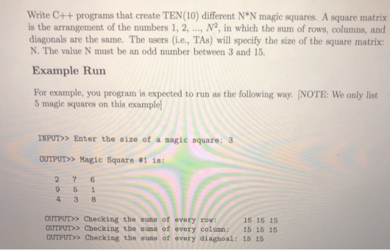 Write C++ programs that create TEN(10) different N*N magic squares. A square matrix is the arrangement of the numbers 1, 2, ., N2, in which the sum of rows, columns, and diagonals are the same. The users (i.e., TAs) will specify the size of the square matrix: N. The value N must be an odd number between 3 and 15. Example Run For example, you program is expected to run as the following way. NOTE: We only list 5 magic squares on this example INPUT> Enter the size of a magic square: 3 OUTPUT» Magic Square #1 is: OUTPUT> Checking the sums of every row OUTPUT> Checking the sums of every column: 15 15 15 OUTPUT>> Checking the sums of every diagnoal: 15 15 15 15 15