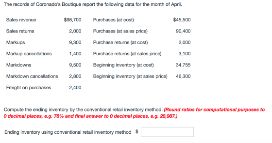 The records of Coronados Boutique report the following data for the month of April. Sales revenue $98,700 Purchases (at cost