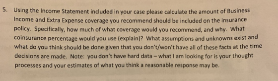 5. Using the Income Statement included in your case please calculate the amount of Business Income and Extra Expense coverage