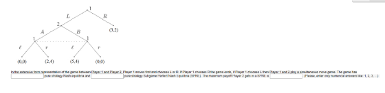 3.2) (0,0) (24) 6,4) (0,) In the extensive form representation of the game between Player 1 and Flayer 2 Player 1 moves first and chooses L or R. If Player 1 chooses R the game ends, if Player 1 chooses L then Player 1 and 2 play a simultaneous move game. The game has pure strategy Nash equibra and pure strategy Subgame Pertect Nash Equnbia (SPNE). The maximum payott Flayer 2 gete in a SHNE IS Please, enter oniy numencal answers like: 1, 2, 3,