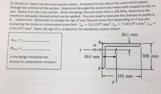 3) (35 pts) A L-beam has the cross section shown. A moment M acts about the x-axis which passes through the centroid of the section. Determine the angle the neutral axis makes with respect to axis. Sketch it on the cross section. Given the design flexural stress limit is 100 MPa, determine the maximum allowable moment which can be applied. You only need to evaluate the stresses at points A, B. Helpful hint: Remember to change the sign of your flexural stress limit depending on if you are evaluating the tensile or compressive stress limit. Ixx 2.61(106) mm, lyy 7.24(106) mm,Ixy 2.54(106) mm4. Note, the sign of ly is based on the coordinate system shown the +x- 25.1 mm max 102 mm 50.5 mm Is the design limited by the tension or compression stresses? 152 mm
