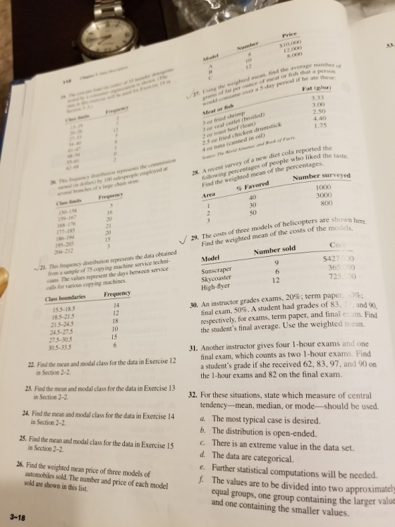 $10,000 12,000 8,000 Number Model grams of fat per ounce of meat or fish that a would consume over a 5-day period if heat sno Meat or fish 27. Using the weighted mean, find the average Fat (gloz) 3 oz fried shrimp 3 oz veal cutlet (broiled) 2 oz roast beef (lean) 2.5 oz fried chicken drumstick 4 oz tuna (canned in oil) Source The World 4.40 41-4 Almanoc and Book of Facts eaned in dollars) by 100 salespeople employed at several hranches of a large chain store following percentages of people who liked the Find the weighted mean of the percentages Area 2This frenency distriution represents the commission 28. A recent survey of a new diet cola reported the Class limits Frequency 150-158 159-167 168-176 177-185 Number surveyed 1000 3000 % Favored 40 21 186-194 ts of three models of helicopters are shown he weighted mean of the costs of the models 15 204-212 29. The cost Find the 21. This freguency distribution represents th Number sold from a sample of 75 copying machine service techni cians. The values represent the days between service calls for various copying machines. Class boundaries Model Sunscraper Skycoaster High-flyer $427 0 365 90 725. 30 Frequency 12 15.5-18.5 14 12 18 30. An instructor grades exams, 20%; term papel 18.5-21.5 21.5-24.5 24.5-27.5 27.5-30.5 r .)%; final exam, 50%. A student had grades of 83. , and 9 respectively, for exams, term paper, and final e im. Find the students final average. Use the weighted mean. 15 30.5-33.5 22. Find the mean and modal class for the data in Exercise 12 31. Another instructor gives four 1-hour exams and one final exam, which counts as two 1-hour exams. Find a students grade if she received 62, 83, 97, and 90 on the 1-hour exams and 82 on the final exam. in Section 2-2. 23. Find the mean and modal class for the data in Exercise 13 in Section 2-2. 32. For these situations, state which measure of central 24. Find the mean and modal clss orthe data in Exercise 14 a. tendency-mean, median, or mode--should be used. in Section 2-2 25. Find the mean and modal class for the data in Exercise 15 The most typical case is desired. b. The distribution is open-ended. c. There is an extreme value in the data set. d. The data are categorical. e. Further statistical computations will be needed. f The values are to be divided into two approximately in Section 2-2 26. Find the weighted mean price of three models of automobiles sold. The number and price of each model sold are shown in this list. equal groups, one group containing the larger valu and one containing the smaller values. 3-18