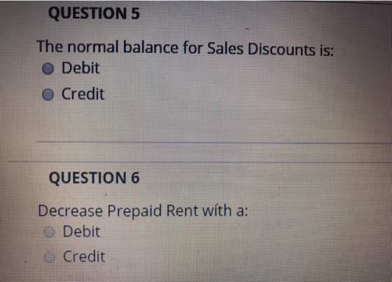 QUESTION 5 The normal balance for Sales Discounts is: o Debit O Credit QUESTION 6 Decrease Prepaid Rent with a: Debit Credit