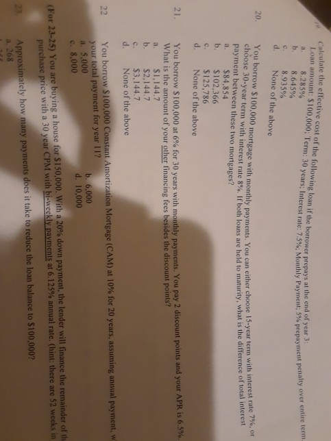 Calculate the effective cost of the following loan if the borrower prepays at Loan amount $100,000, Term: 30 years; Interest rate: 75% Monthly Payment, b. 8.645% d. None of the above the end of year 3 8.285% 5%prepayment penalty over c 8.935% 20. You borrow $100,000 choose 30-year term payment between these two mortgages? a. $84,854 b. $102,366 c. $125,786 d. None of the above mortgage with monthly payments. You can either choose 15-year term with interest rate 7% or 1 with Interest rate 8%. If both loans are held to maturity, what is the difference of total interest You borrow S 100,000 at 6% for 30 years with monthly payments. You pay 2 discount points and your APR is 65% What is the amount of your other financing fees besides the discount points? a. $1,144.7 b. $2,144.7 c. $3,144.7 d. None of the above 21 You borrow S 100,000 Constant Arnortization Mortgage (CAM) at 10% for 20 years, assuming annual payment, w your total payment for year 11? a. 5,000 c. 8,000 22 b. 6,000 d. 10,000 (For 23-25) You are buying a house for si 50,000 with a 20% down payment, the lender will finance the remainder onth purchase price with a 30 year CPM with bi-weekly payments at 6.125% annual rate (hint: there are 52 weeks in 23 Approximately how many payments does it take to reduce the loan balance to $100,000? a. 268