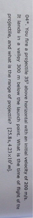04*. You fire a projectile 35° above horizontal with an initial velocity of 200 m/s It lands in a valley 300 m below the launch point. What is the time of flight of the projectile, and what is the range of projectile? [25.8s,4.23x103m]