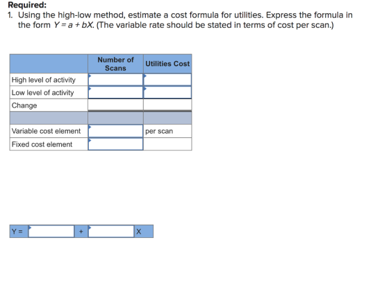 Required: 1. Using the high-low method, estimate a cost formula for utilities. Express the formula in the form Y-a +bX. The variable rate should be stated in terms of cost per scan.) Number of Scans Utilities Cost High level of activity Low level of activity Change Variable cost element per scarn Fixed cost element