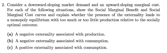 2. Consider a downward-sloping market demand and an upward-sloping marginal cost. For each of the following situations, show the Social Marginal Benefit and Social Marginal Cost curves and explain whether the presence of the externality leads to a monopoly equilibrium with too much or too little production relative to the socially optimal outcome. (a) A negative externality associated with production (b) A negative externality associated with consumption (c) A positive externality associated with consumption.