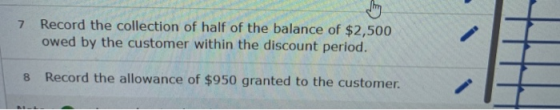 7 Record the collection of half of the balance of $2,500 owed by the customer within the discount period. 8 Record the allowa