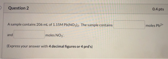 Question 2 0.4 pts A sample contains 206 mL of 1.15M Pb(NO3)2. The sample contains moles Pb2+ and moles NO3 (Express your ans