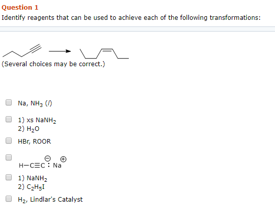 Question 1 Identify reagents that can be used to achieve each of the following transformations: (Several choices may be correct.) Na, NH3 (D 1) xs NaNH2 2) H20 O HBr, ROOR 1) NaNH2 2) C2Hsl H2, Lindlars Catalyst
