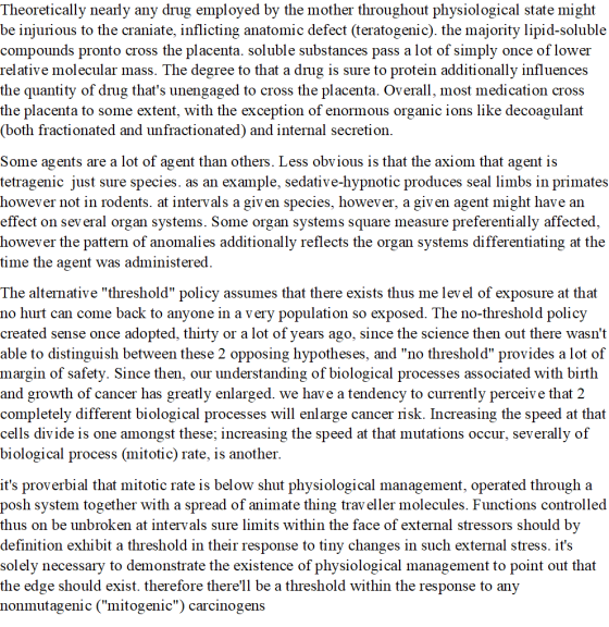 Theoretically nearly any drug emploved by the mother throughout physiological state might be injurious to the craniate, inflicting anatomic defect (teratogenic). the majority lipid-soluble compounds pronto cross the placenta. soluble substances pass a lot of simply once of lower relative molecular mass. The degree to that a drug is sure to protein additionally influences the quantity of drug thats unengaged to cross the placenta. Overall, most medication cross the placenta to some extent, with the exception of enormous organic ions like decoagulant (both fractionated and unfractionated) and internal secretion Some agents are a lot of agent than others. Less obvious is that the axiom that agent is tetragenic just sure species. as an example, sedative-hypnotic produces seal limbs in primates however not in rodents. at intervals a giv en species, however, a giv en agent might have an effect on sev eral organ systems. Some organ systems square measure preferentially affected however the pattern of anomalies additionally reflects the organ systems differentiating at the time the agent was administered. The alternative threshold policy assumes that there exists thus me lev el of exposure at that no hurt can come back to anyone in a very population so exposed. The no-threshold policy created sense once adopted, thirty or a lot of years ago, since the science then out there wasnt able to distinguish between these 2 opposing hypotheses, and no threshold provides a lot of margin of safety. Since then, our understanding of biological processes associated with birth and growth of cancer has greatly enlarged. we have a tendency to currently perceive that 2 completely different biological processes will enlarge cancer risk. Increasing the speed at that cells divide is one amongst these; increasing the speed at that mutations occur, severally of biological process (mitotic) rate, is another. its proverbial that mitotic rate is below shut physiological management, operated through a posh system together with a spread of animate thing trav eller molecules. Functions controlled thus on be unbroken at intervals sure limits within the face of external stressors should by definition exhibit a threshold in their response to tiny changes in such external stress. its solely necessary to demonstrate the existence of physiological management to point out that the edge should exist. therefore therell be a threshold within the response to any nonmutagenic (mitogenic) carcinogens