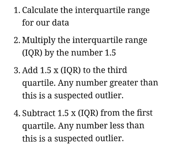 1. Calculate the interquartile range for our data 2. Multiply the interquartile range (IQR) by the number 1.5 3.Add 1.5 x (IQR) to the thirod quartile. Any number greater than this is a suspected outlier. 4. Subtract 1.5% (IOR) from the first quartile. Any number less than this is a suspected outlier.