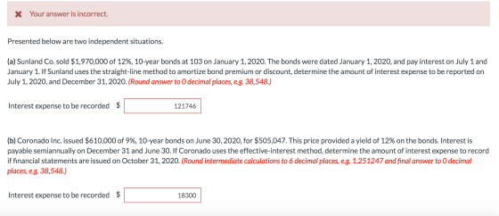 X Your answer is incorrect. Presented below are two independent situations. (a) Sunland Co. sold $1,970,000 of 12%, 10-year b