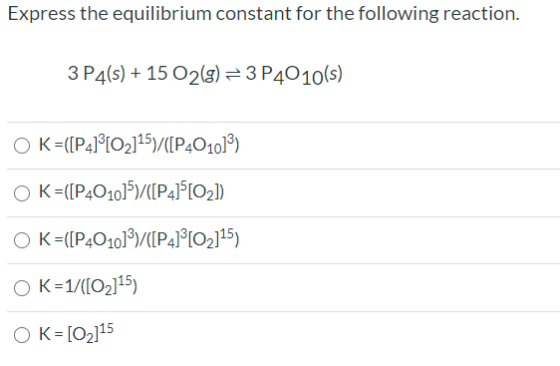 Express the equilibrium constant for the following reaction. 3 P4(s) + 15 O2(8) = 3 P4010(s) OK =([P4] [O2]15)/([P401013) O K