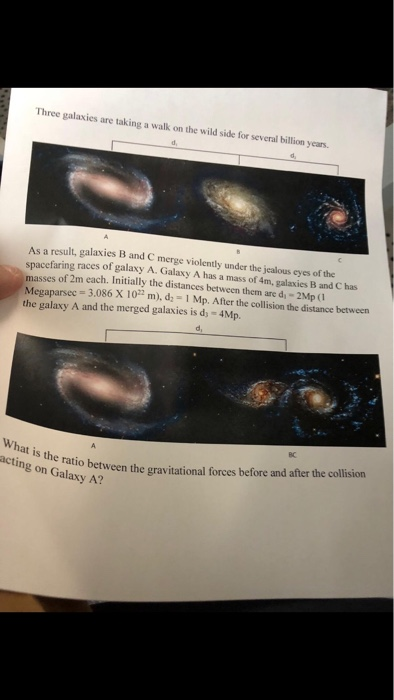 Three galaxies are taking a walk on the wild side for several billion y years. As a result, galaxies B and C merge violently under the jealous eyes of the spacefaring races of galaxy A. Galaxy A has a mass of 4m, galaxies B and C has masses of 2m each. Initially the distances between them are d, - 2Mp (1 Megaparsec 3,086 X 10 m), d; -1 Mp. After the collision the distance between the galaxy A and the merged galaxies is d 4Mp. -3.086 X 10 m), d-1 Mp. After the collision the distance between d, BC acting on r ro between the gravitational forces before and after the collision acting on Galaxy A? What is the ratio grav
