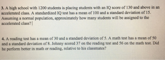 3. A high school with 1200 students is placing students with an IQ score of 130 and above in an accelerated class. A standardized IQ test has a mean of 100 and a standard deviation of 15. Assuming a normal population, approximately how many students will be assigned to the accelerated class? 4. A reading test has a mean of 30 and a standard deviation of 5. A math test has a mcan of 50 and a standard deviation of 8. Johnny scored 37 on the reading test and 56 on the math test. Did he perform better in math or reading, relative to his classmates?