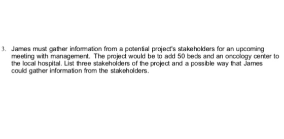 3. James must gather information from a potential projects stakeholders for an upcoming meeting with management. The project would be to add 50 beds and an oncology center to the local hospital. List three stakeholders of the project and a possible way that James could gather information from the stakeholders.