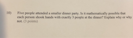 10) Five people attended a smaller dinner party. Is it mathematically possible that each person shook hands with exactly 3 pe