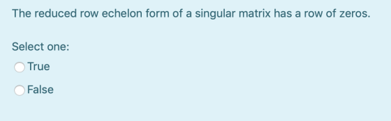 The reduced row echelon form of a singular matrix has a row of zeros. Select one: True False