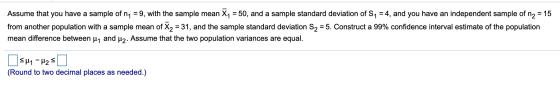 Assume that you have a sample of n1 9, with the sample mean X1 = 50, and a sample standard deviation of S1 =4, and you have a