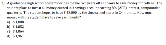 3) A graduating high school student decides to take two years off and work to save money for college. The student plans to invest all money earned in a savings account earning 8% (APR) interest, compounded quarterly. The student hopes to have $ 48,000 by the time school starts in 24 months. How much money will the student have to save each month? a) $1,808 b) $1,852 c) $1,864 d) $1,961