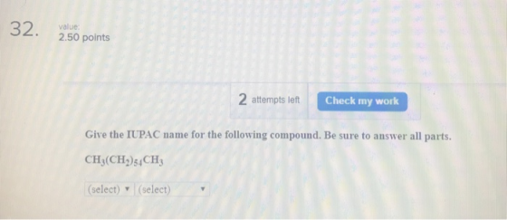 32. 2.50 points value 2 attempts left Check my work Give the IUPAC name for the following compound. Be sure to answer all parts. CH:(CH2)54CH3 (select) (select)