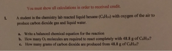 You must show all calculations in order to received credit. L A student in the chemistry lab reacted liquid hexane C6H4) with oxygen of the air to produce carbon dioxide gas and liquid water. a. Write a balanced chemical equation for the reaction b. How many O2 molecules are required to react completely with 48.8 g of C6Hi4? c. How many grams of carbon dioxide are produced from 48.8 g of C6Hi4?