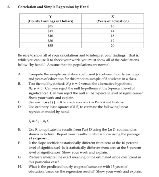 5.Correlation and Simple Regression by Hand Hourly Earnings in Dollars) $35 $15 $40 $30 $55 (Years of Education) 16 14 18 12 20 Be sure to show all of your calculations and to interpret your findings. That is, while you can use R to check your work, you must show all of the calculations below by hand. Assume that the populations are normal. Compute the sample correlation coefficient (r) between hourly earnings and vears of education for this random sample of 5 students in a class. A. B.Test the null hypothesis Ho: p 0 versus the alternative hypothesis H1.p # 0. Can you reject the null hypothesis at the 5-percent level of significance? Can you reject the null at the 1-percent level of significance? Show your work and explain. C.Use cor.test ) in R to check your work in Parts A and B above D. Use ordinary least squares (OLS) to estimate the following linear regression model by hand: E. Use R to replicate the results from Part D using the 1m ) command as shown in lecture. Report your results in tabular form using the package stargazer. Is the slope coefficient statistically different from zero at the 10-percent level of significance? Is it statistically different from zero at the 5-percent level of significance? Show your work Precisely interpret the exact meaning of the estimated slope coefficient in this particular case? What is the predicted hourly wages of someone with 13 years of education, based on the regression results? Show your work and explain. F. and explain. G. H.