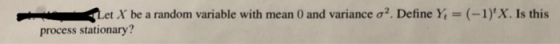 t X be a random variable with mean 0 and variance σ2. Define Yİ = (-1)X. Is this process stationary?