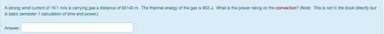 A strong wind current of 19.1 m/s is carrying gas a distance of 60145 m. The thermal energy of the gas is 953 J. What is the power rating on the convection? (Note: This is not in the book directly but is basic semester 1 calculation of time and power) Answer: