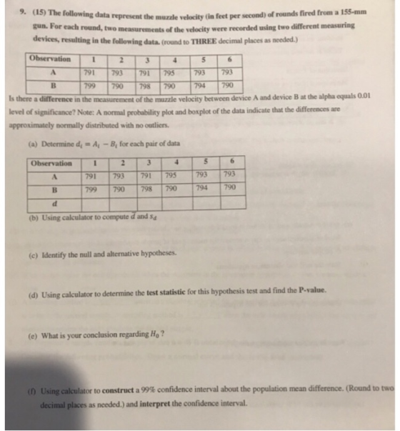 (15) The following data represent the muzzle velocity (in feet pe gun. For each round, two measurements devices, resulting in the following data. (round to THREE decimal places as needed) Observation 9. r second) of rounds fired from a 155-mm of the velocity were recorded using two different measuring 791 793 791 795 793793 799 790 798 790 794 790 Is there a difTference in the measurement of the muzzle velocity between device A and device B at the alpha equals 0.01 level of significance? Note: A normal probability plot and boxplot of the data indicate that the differences are approximately normally distributed with no outliers (a) Determine dy A-B for each pair of data Observation 5 791 793 791795 793 793 799 790 798 790 794790 (b) Using calculator to compute d and Sa (c) Identify the null and alternative hypotheses. (d) Using calculator to determine the test statistic for this hypothesis test and find the P-value. (e) What is your conclusion regarding Ho? (f) Using calculator to construct a 99% confidence interval about the population mean difference. (Round to two decimal places as needed.) and interpret the confidence interval.