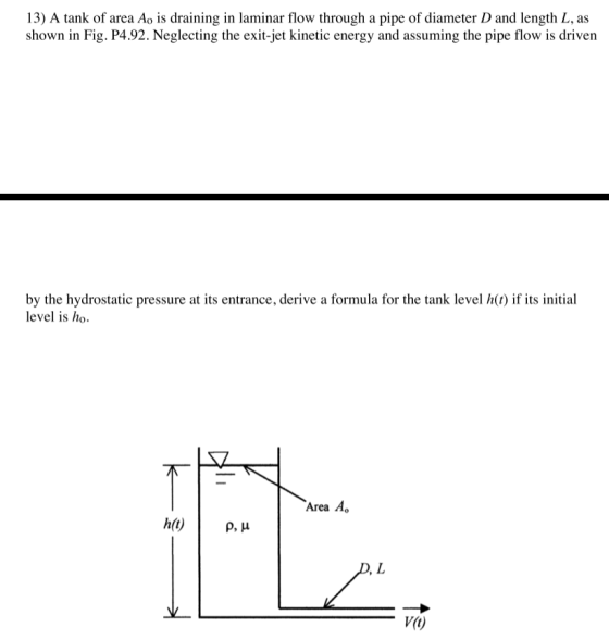 13) A tank of area Ao is draining in laminar flow through a pipe of diameter D and length L, as shown in Fig. P4.92. Neglecting the exit-jet kinetic energy and assuming the pipe flow is driven by the hydrostatic pressure at its entrance, derive a formula for the tank level h ) if its initial level is ho Area Ao V(t)