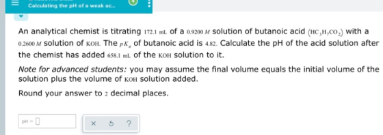 Calculating the pH of a weak ac.. An analytical chemist is titrating 172.1 mL. of a o9200 M Solution of butanoic acid (Hc,H,c