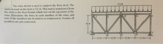 The truss shown is used to support the floor deck. The uniform load on the deck is 3k/ft. This load is transferred from the deck to the floor beams which rest on the top joints of the truss Determine the force in cach member of the truss, and state if the members are in tension or compression Assume all members are pin connected 16 I1 12 m 12 1 12 n