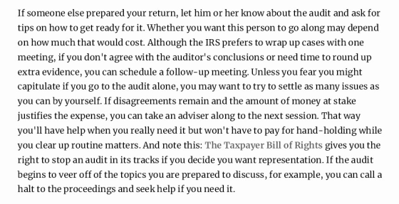 If someone else prepared your return, let him or her know about the audit and ask for tips on how to get ready for it. Whether you want this person to go along may depend on how much that would cost. Although the IRS prefers to wrap up cases with one meeting, if you dont agree with the auditors conclusions or need time to round up extra evidence, you can schedule a follow-up meeting. Unless you fear you might capitulate if you go to the audit alone, you may want to try to settle as many issues as you can by yourself. If disagreements remain and the amount of money at stake justifies the expense, you can take an adviser along to the next session. That way youll have help when you really need it but wont have to pay for hand-holding while you clear up routine matters. And note this: The Taxpayer Bill of Rights gives you the right to stop an audit in its tracks if you decide you want representation. If the audit begins to veer off of the topics you are prepared to discuss, for example, you can call a halt to the proceedings and seek help if you need it.