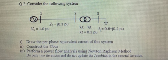 Q.2. Consider the following system 2 Z,-j0.1 pu V1 = 1.0 pu t xt = 0.1 pu i) Draw the per-phase equivalent circuit of this system ii) Construct the Ybus illi) Perform a power flow analysis using Newton Raphson Method Do only two iterations and do not update the Jacobian in the second iteration.