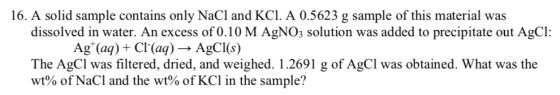 16. A solid sample contains only NaCl and KCI. A 0.5623 g sample of this material was dissolved in water. An excess of 0.10 M