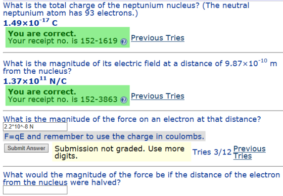 What is the total charge of the neptunium nucleus? (The neutral neptunium atom has 93 electrons.) 1.49% 10-17 C You are correct. Your receipt no. is 152-1619Previous Tries Wnat ih themaude of ts electric feid at a distance of 9.87x10 10 m Your receipt no. is 152-3863 Previous Tries from the nucleus? 1.37x1011 N/C You are correct. What is the magnitude of the force on an electron at that distance? 2.2 10A-8 N FqE and remember to use the charge in coulombs. Submit Answer Submission not graded. Use more Tries 3/12 Previous digits. What would the magnitude of the force be if the distance of the electron from the nucleus were halved?